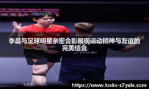 李晨与足球明星亲密合影展现运动精神与友谊的完美结合